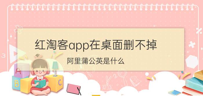 红淘客app在桌面删不掉 阿里蒲公英是什么？